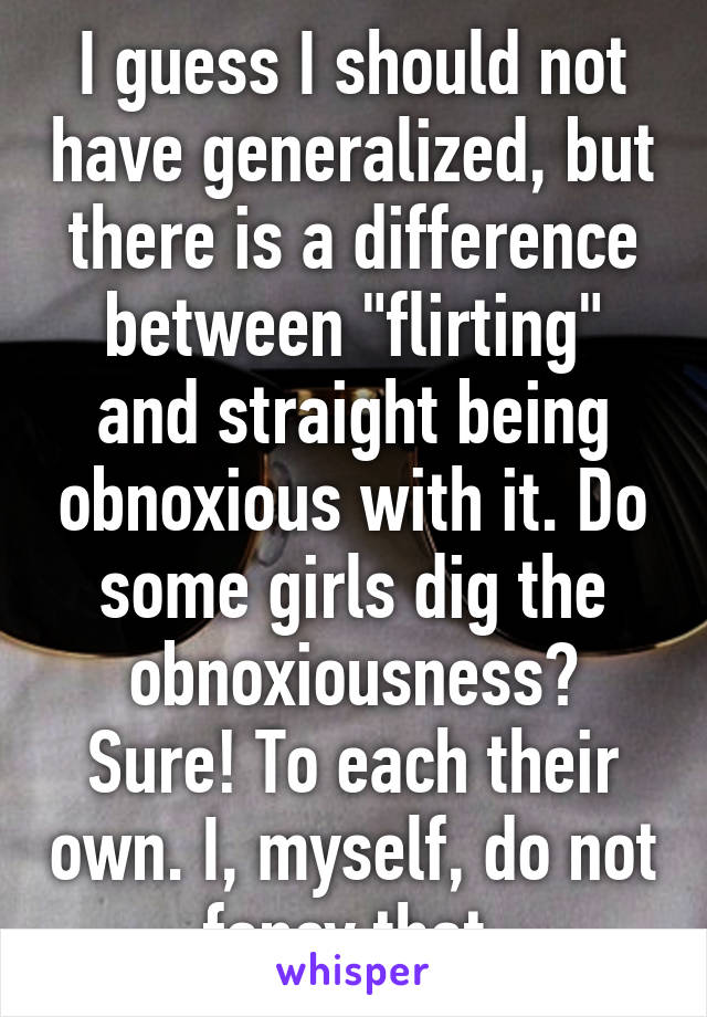 I guess I should not have generalized, but there is a difference between "flirting" and straight being obnoxious with it. Do some girls dig the obnoxiousness? Sure! To each their own. I, myself, do not fancy that.