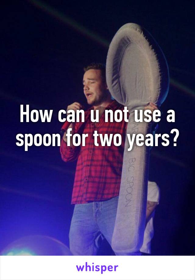 How can u not use a spoon for two years?
