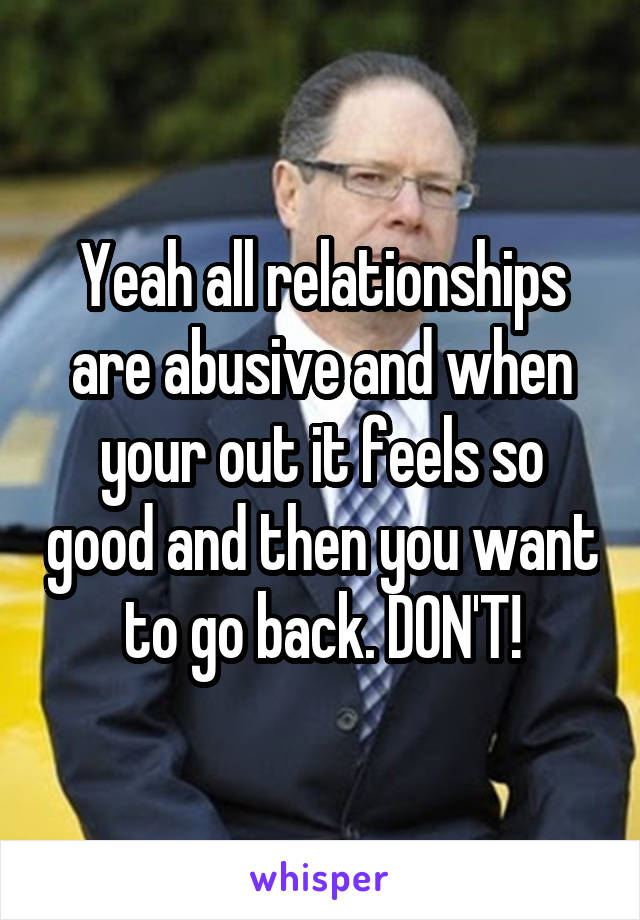 Yeah all relationships are abusive and when your out it feels so good and then you want to go back. DON'T!