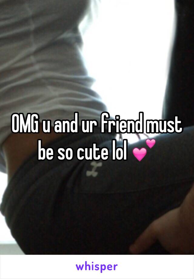 OMG u and ur friend must be so cute lol 💕