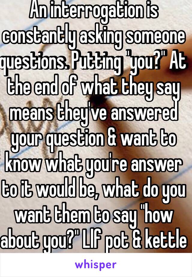 An interrogation is constantly asking someone questions. Putting "you?" At the end of what they say means they've answered your question & want to know what you're answer to it would be, what do you want them to say "how about you?" Llf pot & kettle 