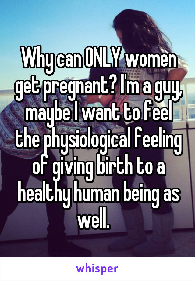 Why can ONLY women get pregnant? I'm a guy, maybe I want to feel the physiological feeling of giving birth to a healthy human being as well.   