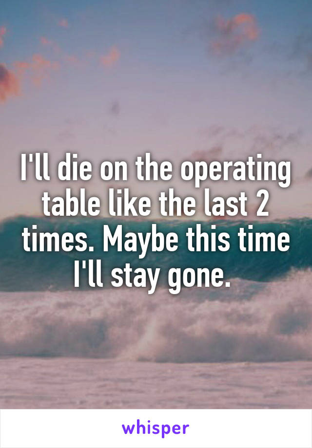 I'll die on the operating table like the last 2 times. Maybe this time I'll stay gone. 