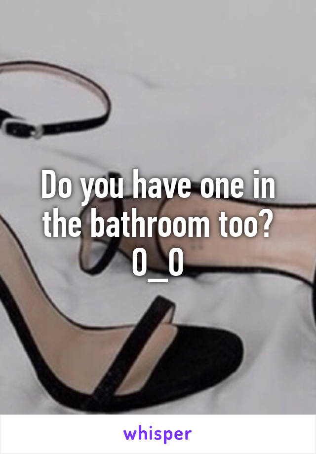 Do you have one in the bathroom too? O_O