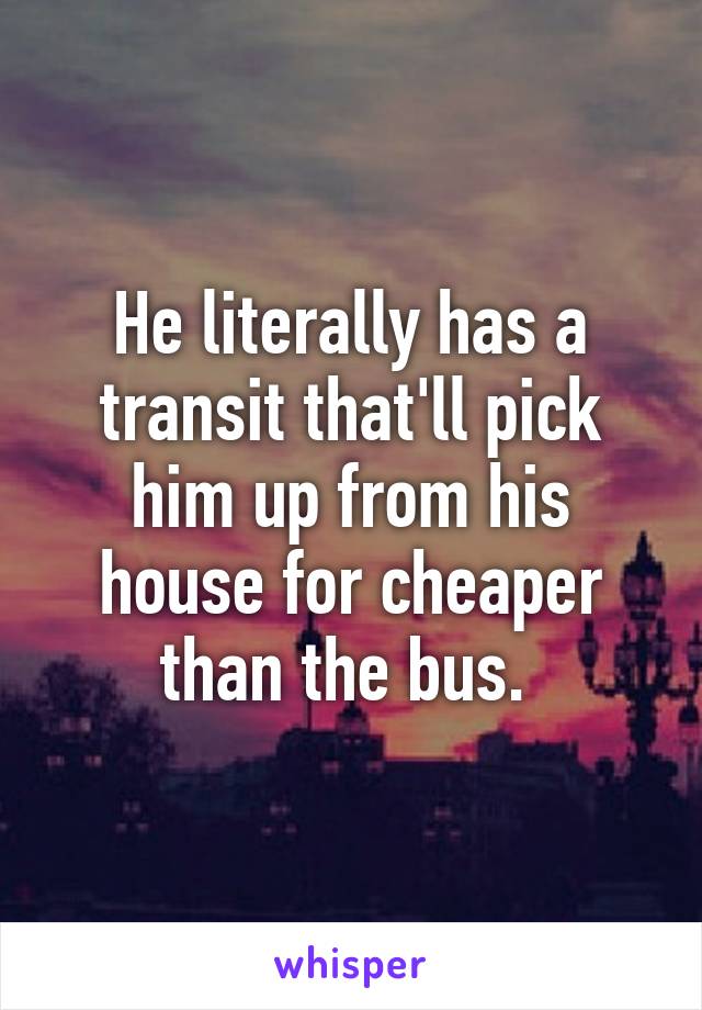 He literally has a transit that'll pick him up from his house for cheaper than the bus. 