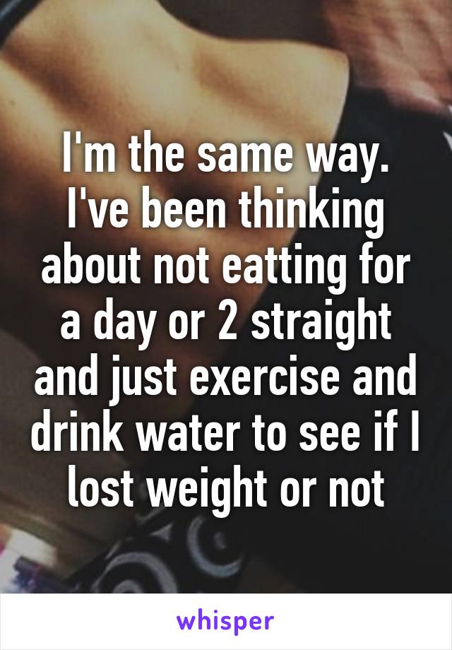 I'm the same way. I've been thinking about not eatting for a day or 2 straight and just exercise and drink water to see if I lost weight or not