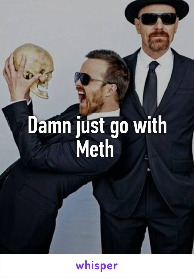 Damn just go with Meth 