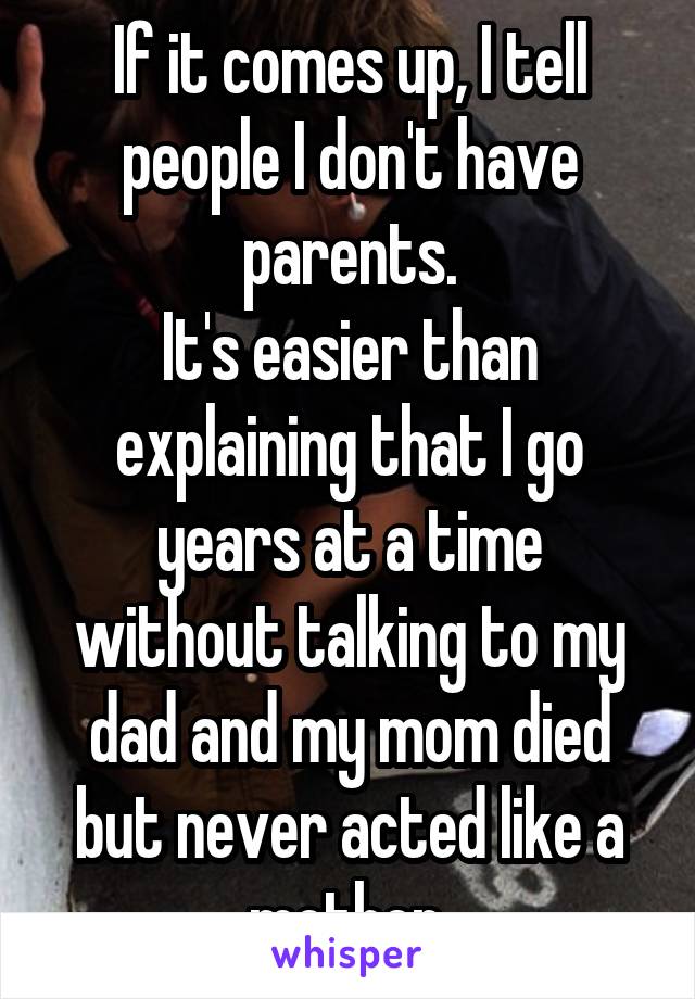 If it comes up, I tell people I don't have parents.
It's easier than explaining that I go years at a time without talking to my dad and my mom died but never acted like a mother.