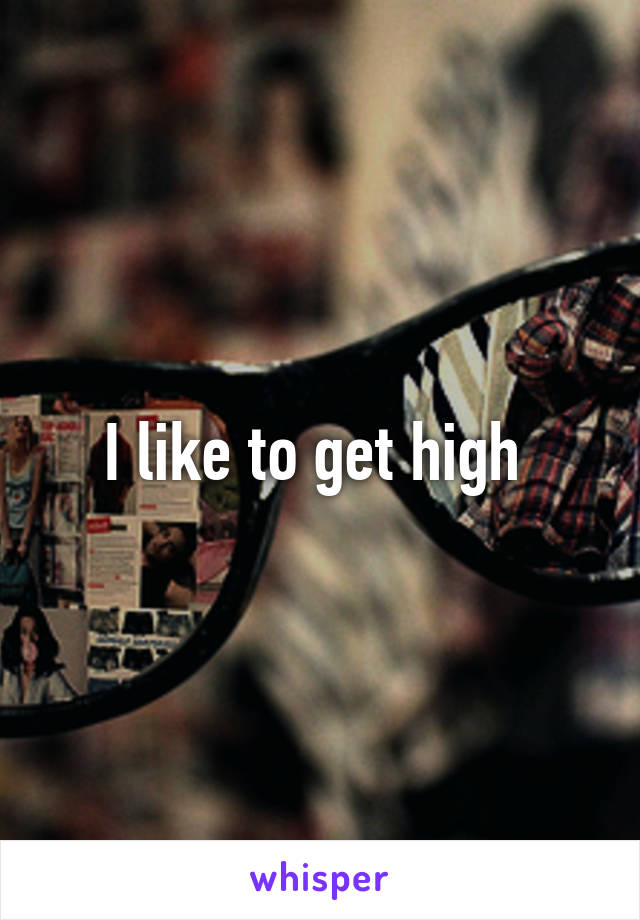 I like to get high 