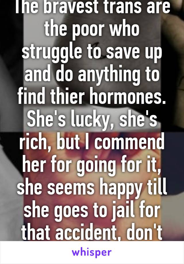 The bravest trans are the poor who struggle to save up and do anything to find thier hormones. She's lucky, she's rich, but I commend her for going for it, she seems happy till she goes to jail for that accident, don't text and drive! 