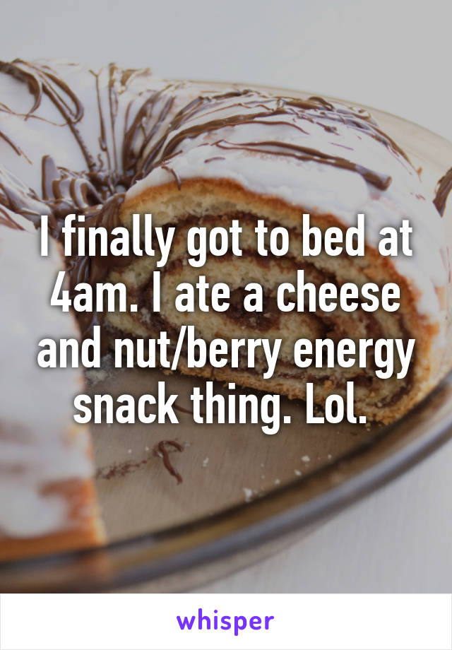 I finally got to bed at 4am. I ate a cheese and nut/berry energy snack thing. Lol. 