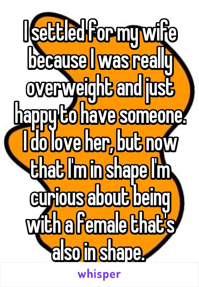 I settled for my wife because I was really overweight and just happy to have someone. I do love her, but now that I'm in shape I'm curious about being with a female that's also in shape. 