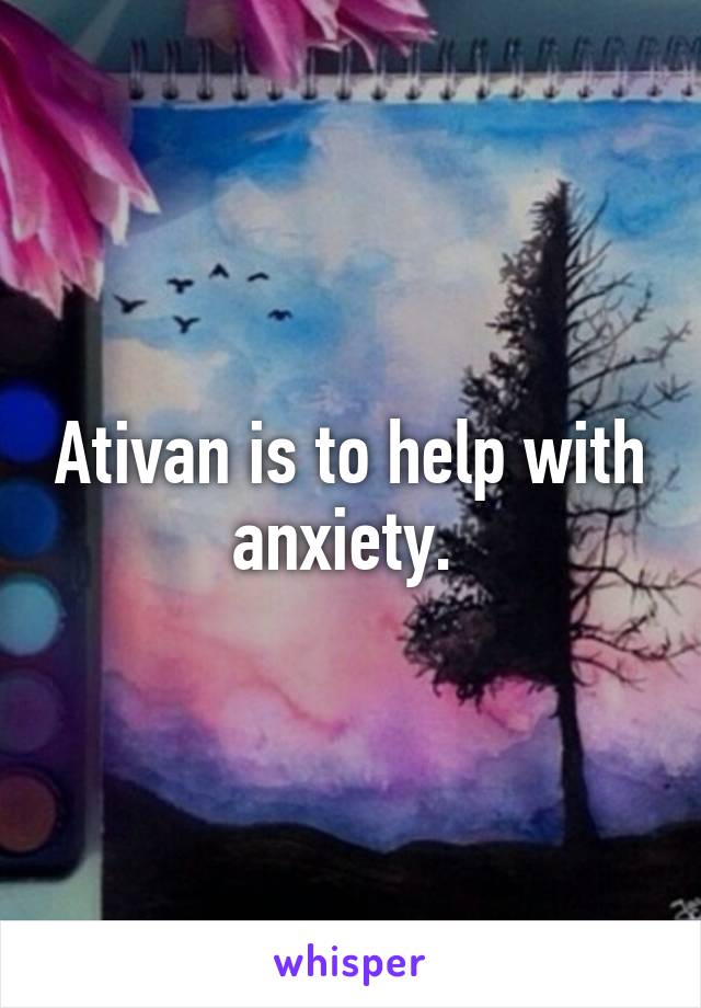 Ativan is to help with anxiety. 