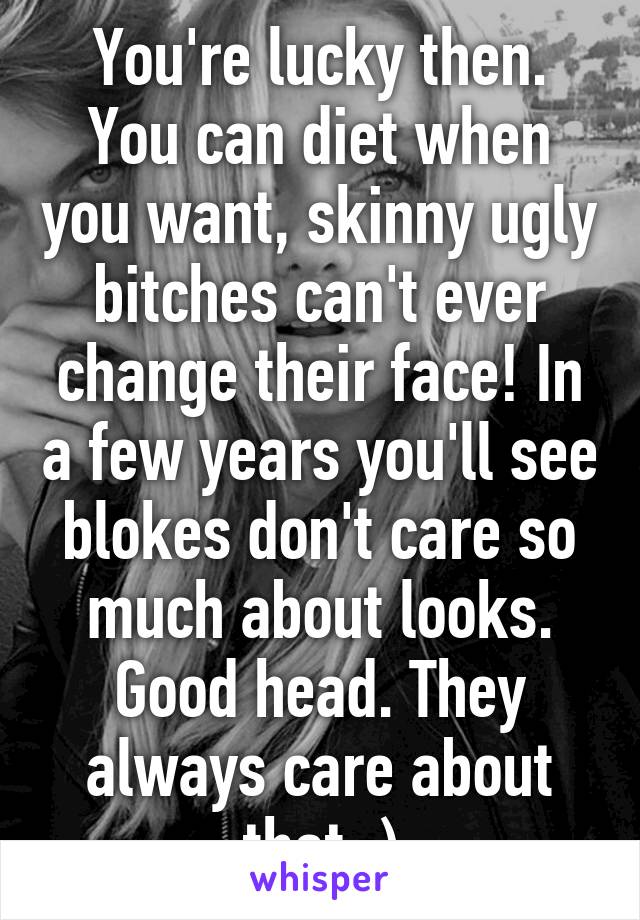 You're lucky then. You can diet when you want, skinny ugly bitches can't ever change their face! In a few years you'll see blokes don't care so much about looks. Good head. They always care about that ;)