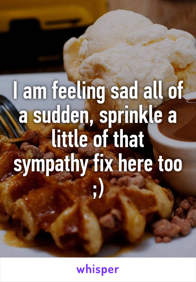 I am feeling sad all of a sudden, sprinkle a little of that sympathy fix here too ;)