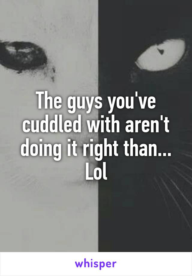 The guys you've cuddled with aren't doing it right than... Lol