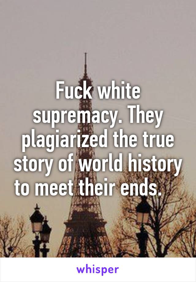 Fuck white supremacy. They plagiarized the true story of world history to meet their ends.    