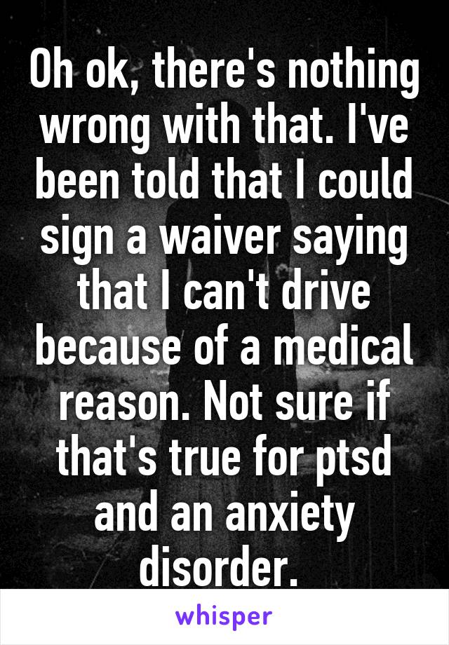 Oh ok, there's nothing wrong with that. I've been told that I could sign a waiver saying that I can't drive because of a medical reason. Not sure if that's true for ptsd and an anxiety disorder. 