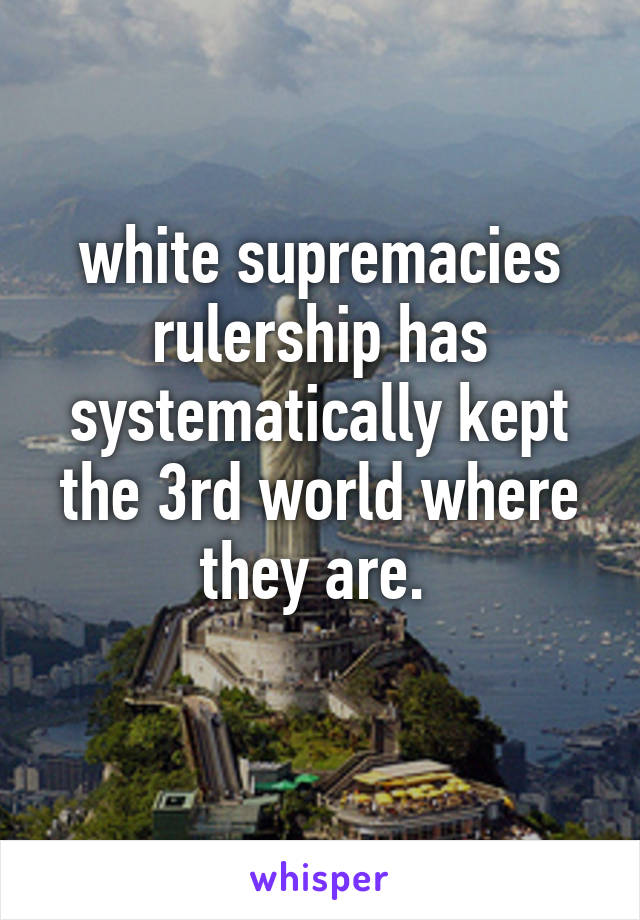 white supremacies rulership has systematically kept the 3rd world where they are. 
