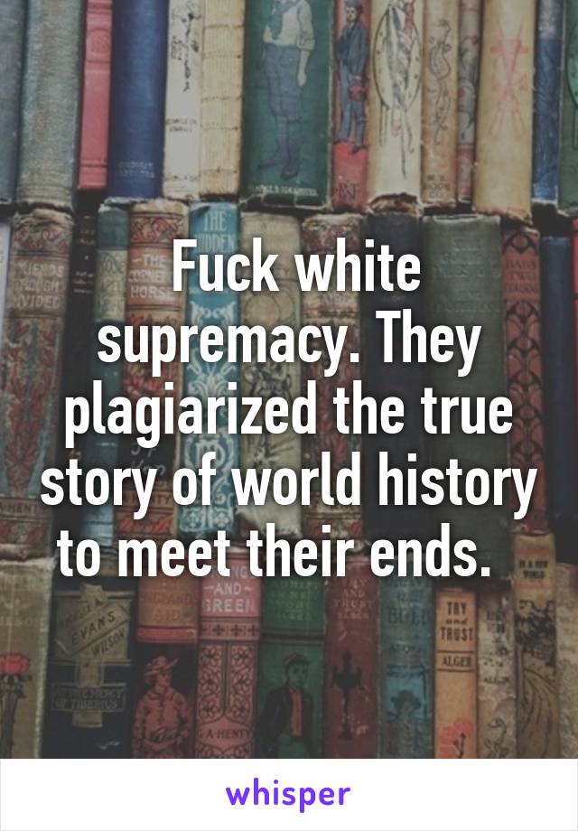  Fuck white supremacy. They plagiarized the true story of world history to meet their ends.  