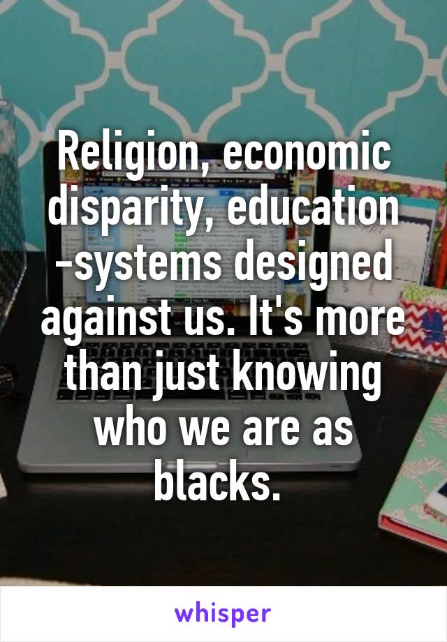 Religion, economic disparity, education -systems designed against us. It's more than just knowing who we are as blacks. 