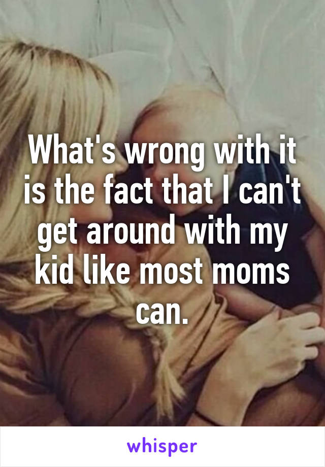 What's wrong with it is the fact that I can't get around with my kid like most moms can.