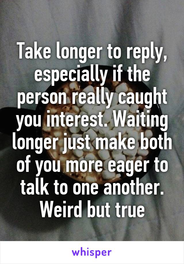 Take longer to reply, especially if the person really caught you interest. Waiting longer just make both of you more eager to talk to one another. Weird but true