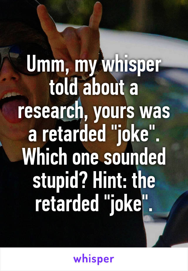 Umm, my whisper told about a research, yours was a retarded "joke". Which one sounded stupid? Hint: the retarded "joke".