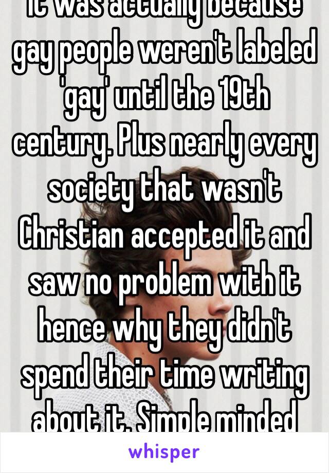 It was actually because gay people weren't labeled 'gay' until the 19th century. Plus nearly every society that wasn't Christian accepted it and saw no problem with it hence why they didn't spend their time writing about it. Simple minded man 