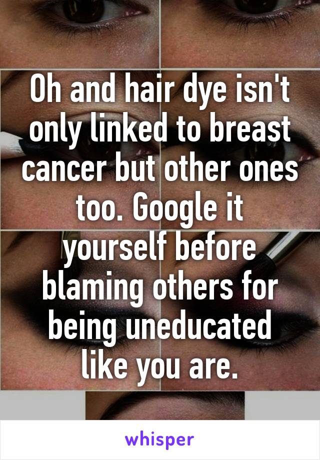 Oh and hair dye isn't only linked to breast cancer but other ones too. Google it yourself before blaming others for being uneducated like you are.