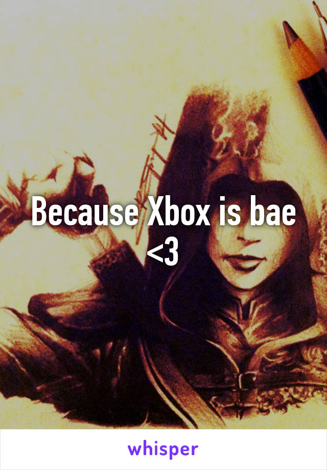 Because Xbox is bae <3