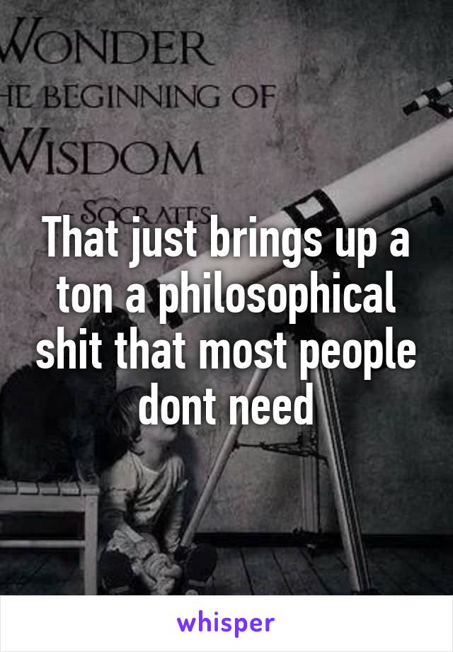 That just brings up a ton a philosophical shit that most people dont need