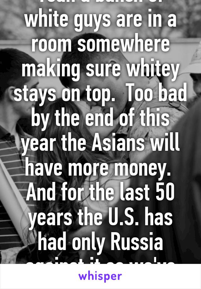 Yeah a bunch of white guys are in a room somewhere making sure whitey stays on top.  Too bad by the end of this year the Asians will have more money.  And for the last 50 years the U.S. has had only Russia against it so we've had it easy! Wtf