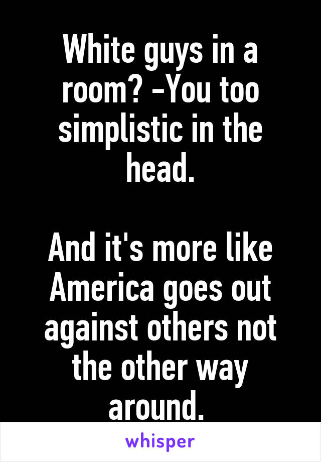 White guys in a room? -You too simplistic in the head.

And it's more like America goes out against others not the other way around. 