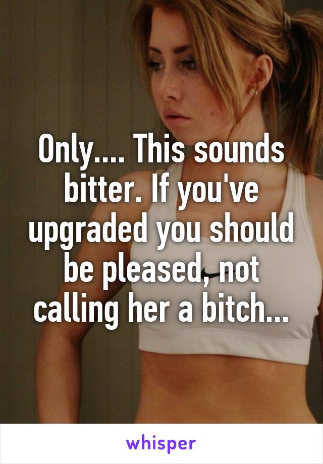 Only.... This sounds bitter. If you've upgraded you should be pleased, not calling her a bitch...