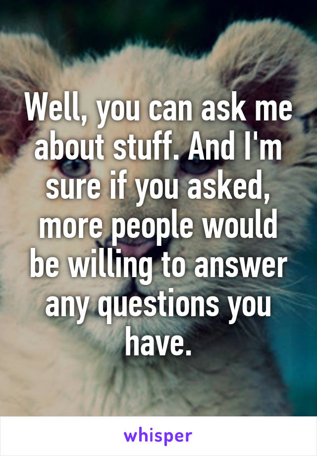 Well, you can ask me about stuff. And I'm sure if you asked, more people would be willing to answer any questions you have.