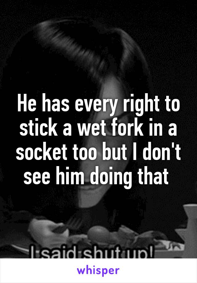 He has every right to stick a wet fork in a socket too but I don't see him doing that 