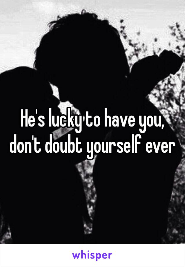 He's lucky to have you, don't doubt yourself ever 