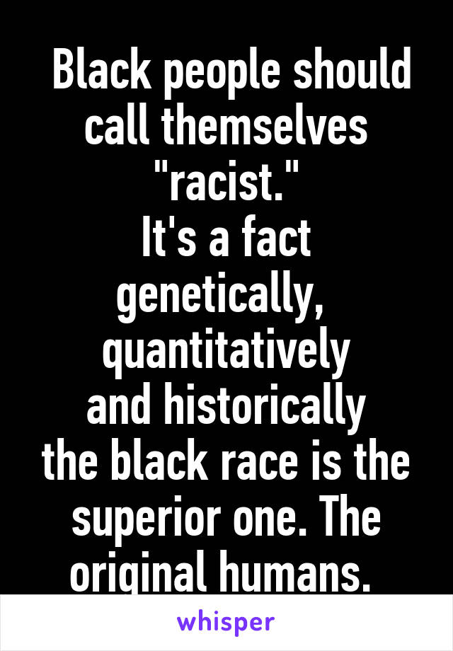  Black people should call themselves "racist."
It's a fact
genetically, 
quantitatively
and historically
the black race is the superior one. The original humans. 