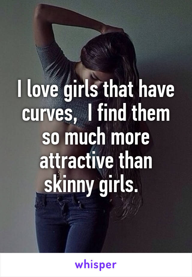 I love girls that have curves,  I find them so much more attractive than skinny girls.  