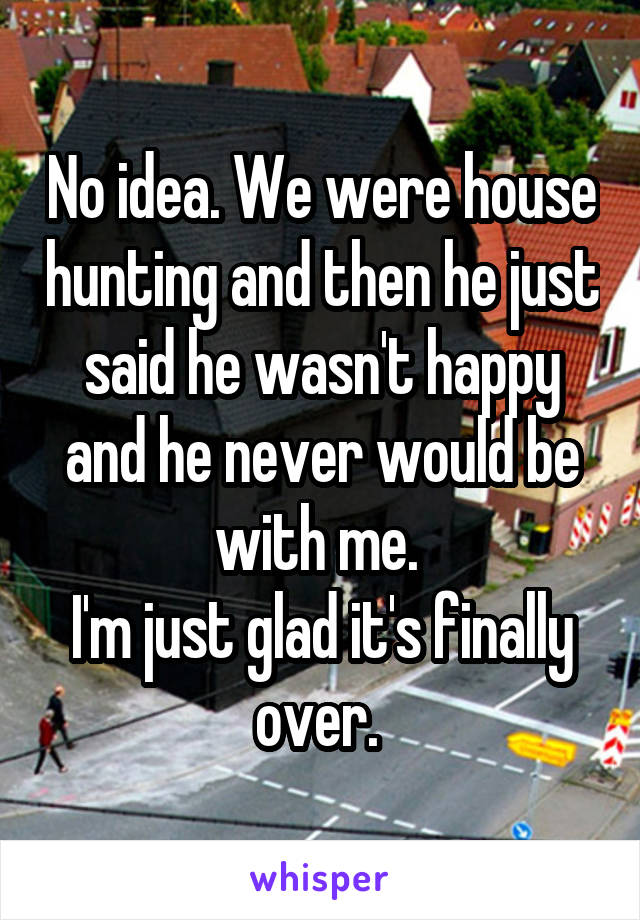 No idea. We were house hunting and then he just said he wasn't happy and he never would be with me. 
I'm just glad it's finally over. 