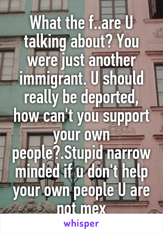 What the f..are U talking about? You were just another immigrant. U should really be deported, how can't you support your own people?.Stupid narrow minded if u don't help your own people U are not mex