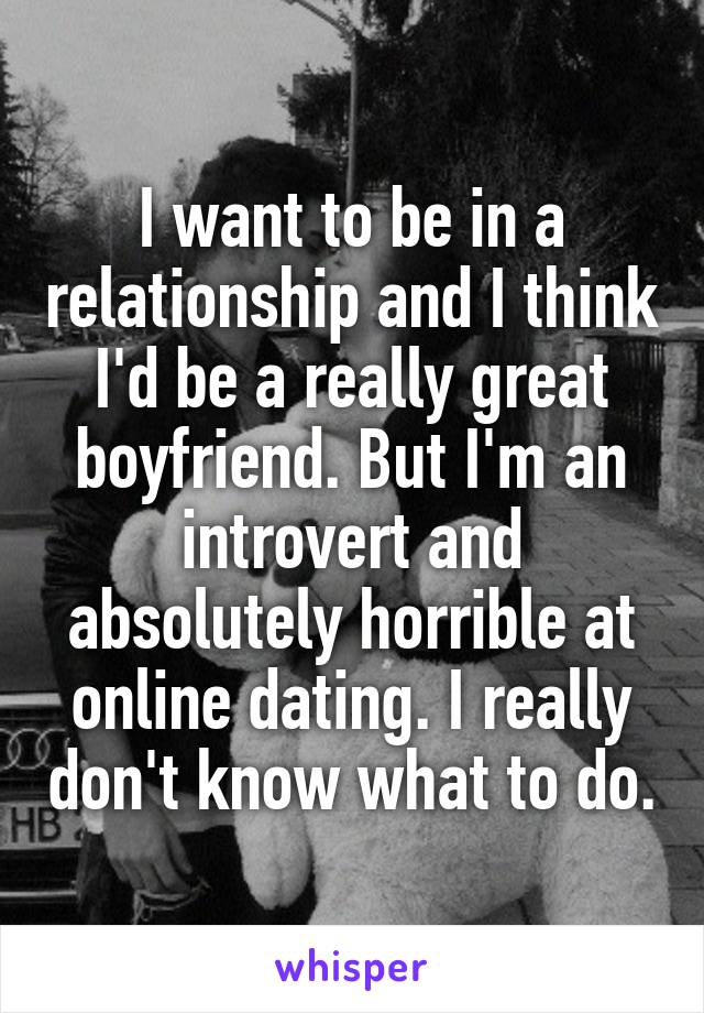 I want to be in a relationship and I think I'd be a really great boyfriend. But I'm an introvert and absolutely horrible at online dating. I really don't know what to do.