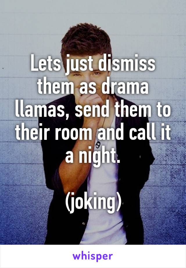 Lets just dismiss them as drama llamas, send them to their room and call it a night.

(joking)
