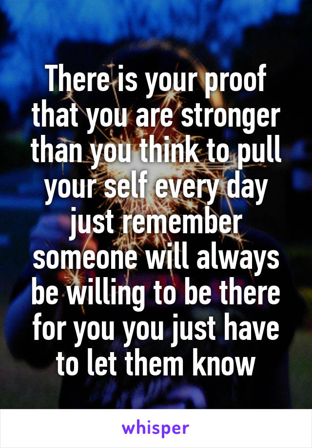There is your proof that you are stronger than you think to pull your self every day just remember someone will always be willing to be there for you you just have to let them know