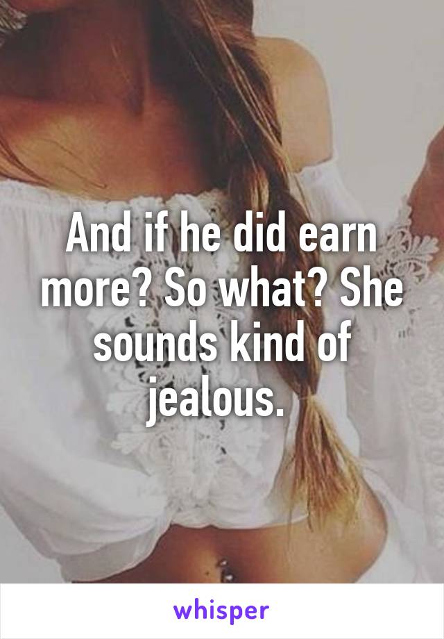 And if he did earn more? So what? She sounds kind of jealous. 