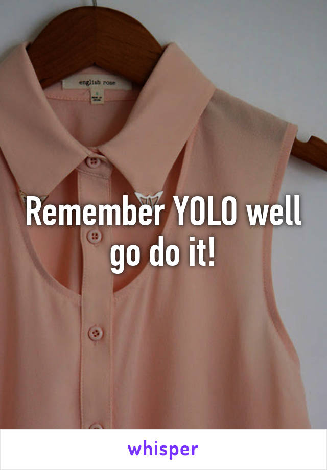 Remember YOLO well go do it!