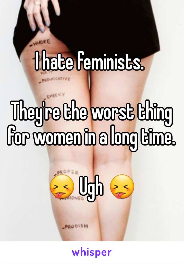 I hate feminists. 

They're the worst thing for women in a long time. 

😝 Ugh 😝