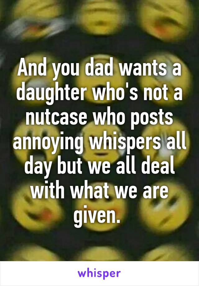 And you dad wants a daughter who's not a nutcase who posts annoying whispers all day but we all deal with what we are given. 