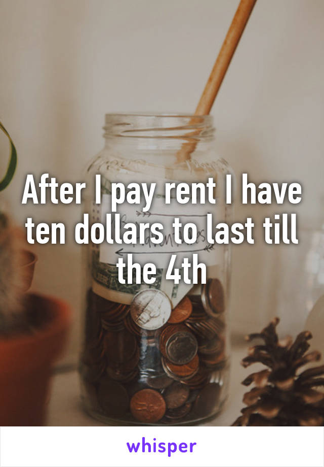 After I pay rent I have ten dollars to last till the 4th